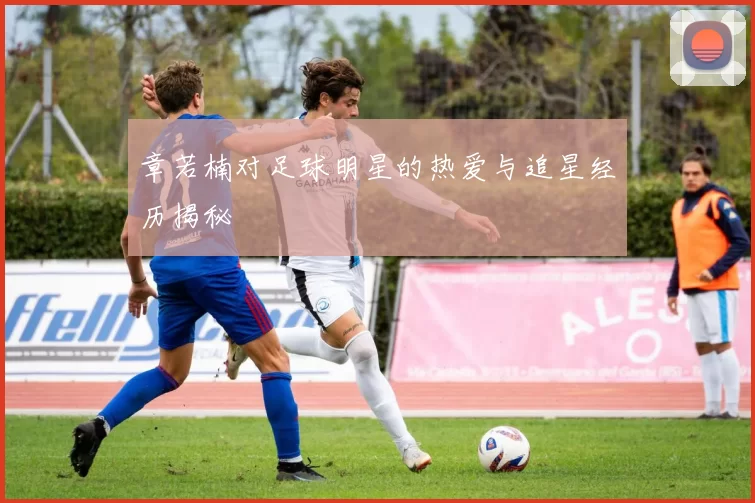 章若楠对足球明星的热爱与追星经历揭秘