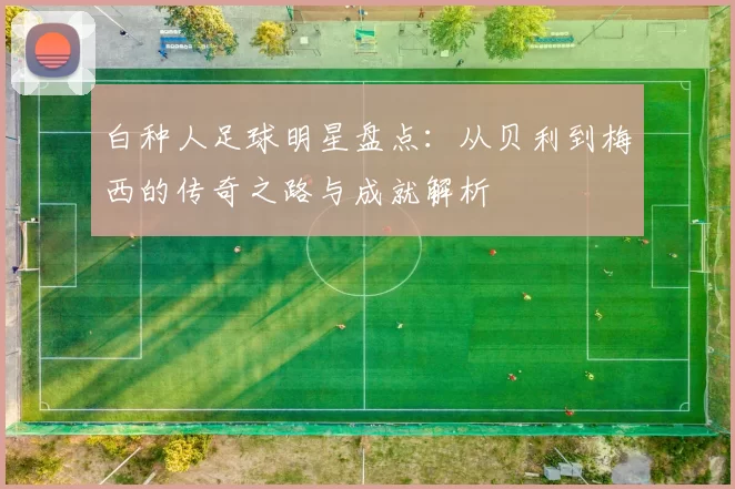白种人足球明星盘点：从贝利到梅西的传奇之路与成就解析