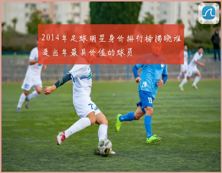 2014年足球明星身价排行榜揭晓谁是当年最具价值的球员