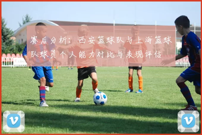 赛后分析：西安篮球队与上海篮球队球员个人能力对比与表现评估