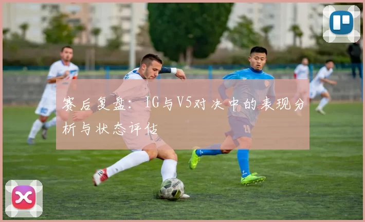 赛后复盘：IG与V5对决中的表现分析与状态评估