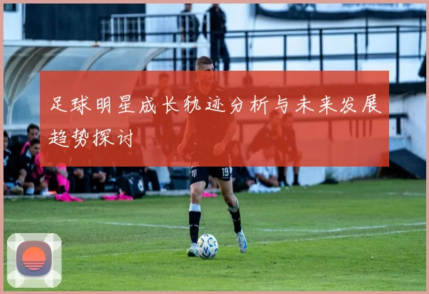 足球明星成长轨迹分析与未来发展趋势探讨