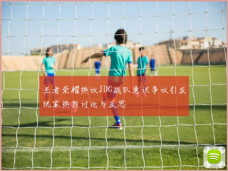 王者荣耀热议JDG战队意识争议引发玩家热烈讨论与反思
