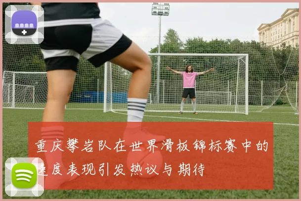 重庆攀岩队在世界滑板锦标赛中的速度表现引发热议与期待