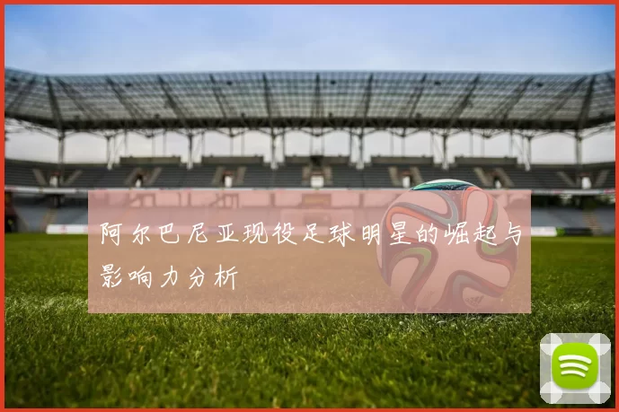 阿尔巴尼亚现役足球明星的崛起与影响力分析
