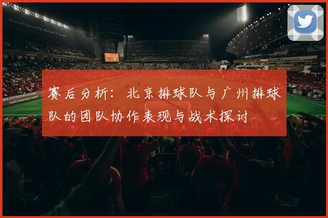 赛后分析：北京排球队与广州排球队的团队协作表现与战术探讨