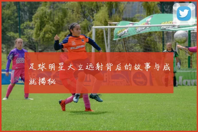 足球明星大立远射背后的故事与成就揭秘