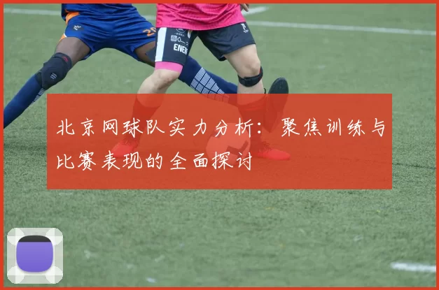 北京网球队实力分析：聚焦训练与比赛表现的全面探讨