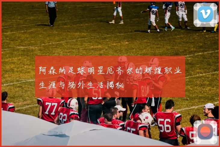 阿森纳足球明星厄齐尔的辉煌职业生涯与场外生活揭秘