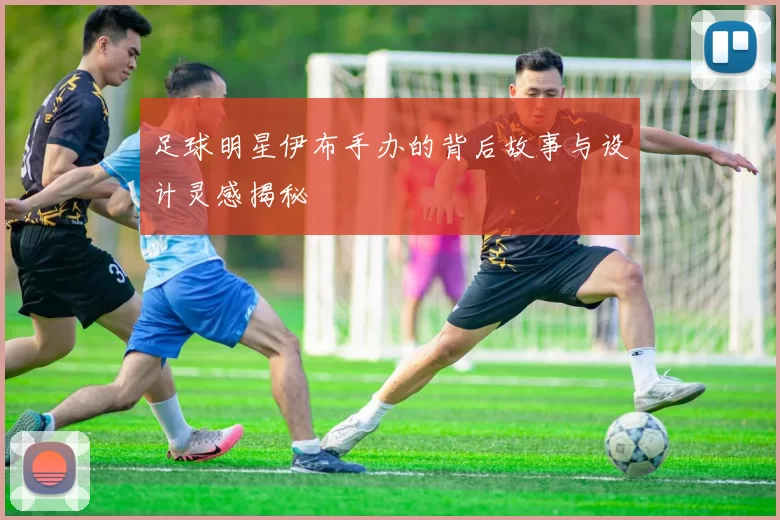 足球明星伊布手办的背后故事与设计灵感揭秘