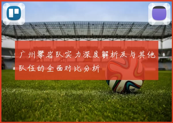 广州攀岩队实力深度解析及与其他队伍的全面对比分析