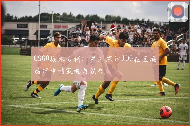 CSGO战术分析：深入探讨JDG在区域防守中的策略与执行