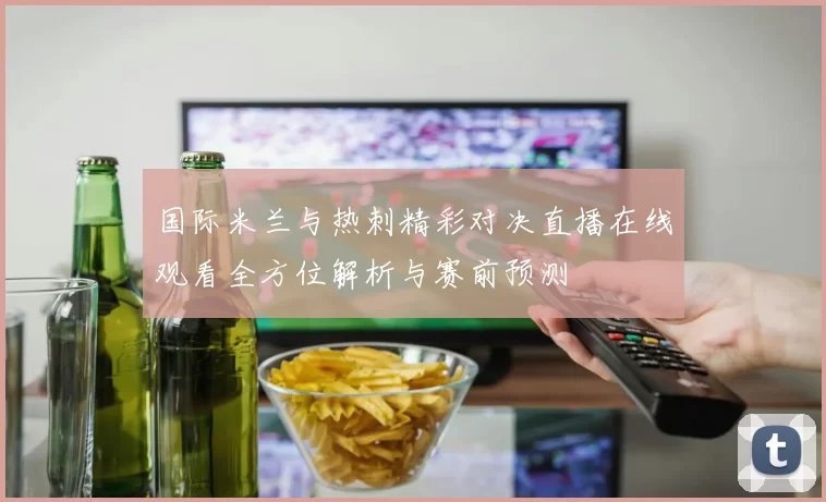 国际米兰与热刺精彩对决直播在线观看全方位解析与赛前预测