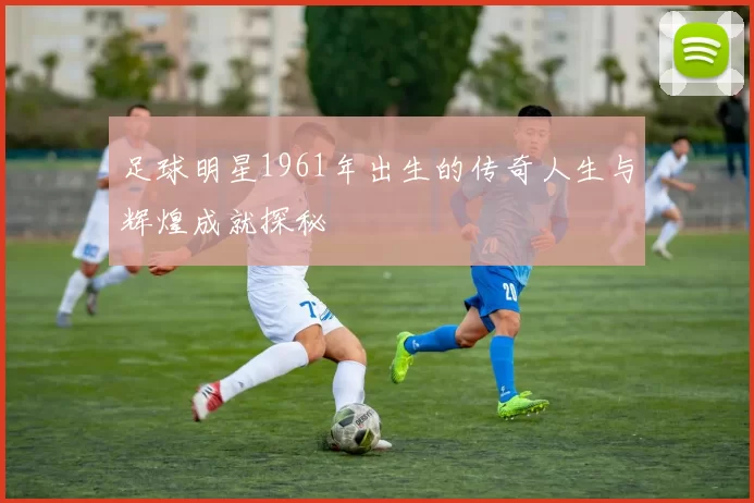 足球明星1961年出生的传奇人生与辉煌成就探秘