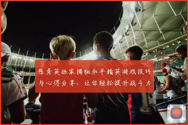 陈秀英独家揭秘和平精英游戏技巧与心得分享，让你轻松提升战斗力