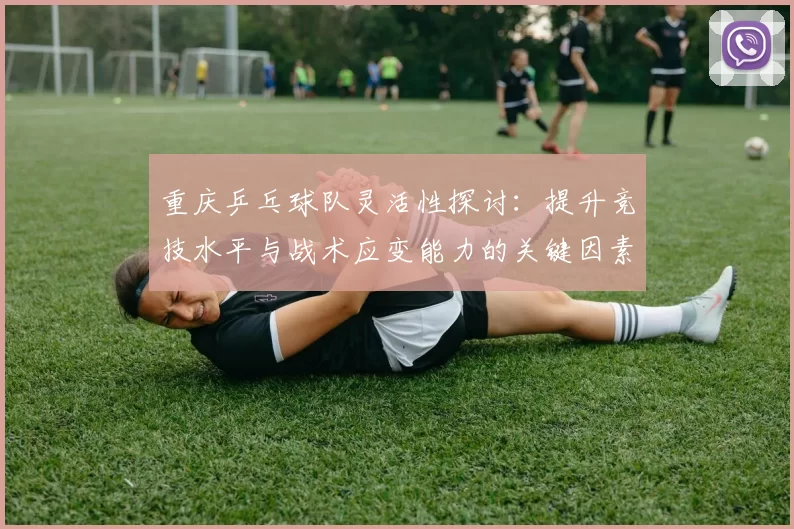 重庆乒乓球队灵活性探讨：提升竞技水平与战术应变能力的关键因素
