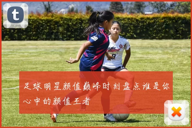 足球明星颜值巅峰时刻盘点谁是你心中的颜值王者